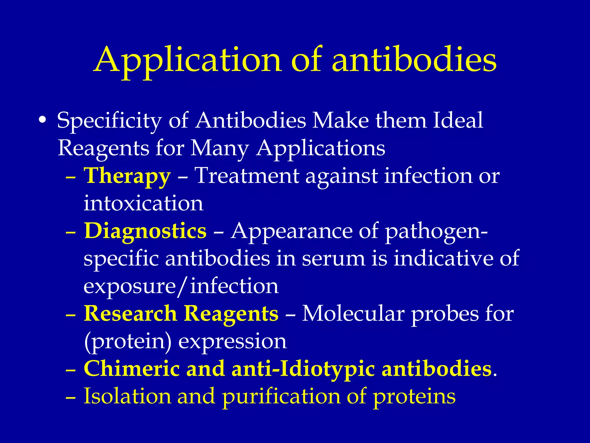 Application of antibodies
• Specificity of Antibodies Make them Ideal
Reagents for Many Applications
– Therapy – Treatment against infection or
intoxication
– Diagnostics – Appearance of pathogen-
specific antibodies in serum is indicative of
exposure/infection
– Research Reagents – Molecular probes for
(protein) expression
– Chimeric and anti-Idiotypic antibodies.
– Isolation and purification of proteins
 