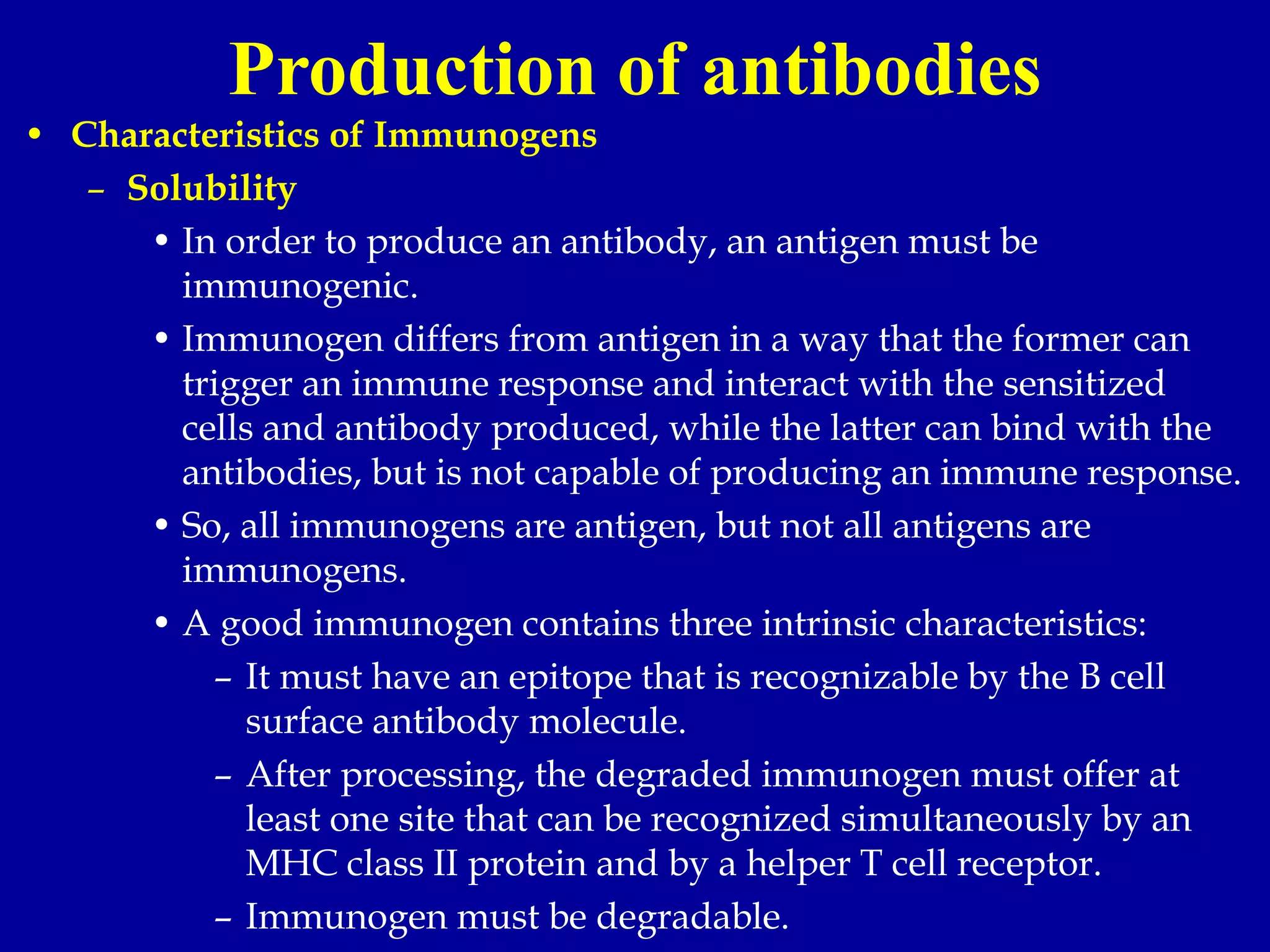 Production of antibodies
• Characteristics of Immunogens
– Solubility
• In order to produce an antibody, an antigen must be
immunogenic.
• Immunogen differs from antigen in a way that the former can
trigger an immune response and interact with the sensitized
cells and antibody produced, while the latter can bind with the
antibodies, but is not capable of producing an immune response.
• So, all immunogens are antigen, but not all antigens are
immunogens.
• A good immunogen contains three intrinsic characteristics:
– It must have an epitope that is recognizable by the B cell
surface antibody molecule.
– After processing, the degraded immunogen must offer at
least one site that can be recognized simultaneously by an
MHC class II protein and by a helper T cell receptor.
– Immunogen must be degradable.
 