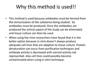 Why this method is used!!
• This method is used because antibodies must be formed from
the immunization of the substance being studied. So
antibodies must be produced. Once the antibodies are
produced the animal aspect of the study can be eliminated
and tissue culture can then be used.
• When using live mice researchers have found that it is the
better option because in vitro doesn’t always produce
adequate cell lines that are adaptive to tissue culture. Protein
denaturation can occur from purification techniques and
antibody activity is decreased with normal activity not
represented. Also cell lines could possibly become
contaminated when using in vitro technique.
 