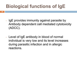 Biological functions of IgE
25
• IgE provides immunity against parasite by
Antibody dependent cell mediated cytotoxicity
(ADCC).
• Level of IgE antibody in blood of normal
individual is very low and its level increases
during parasitic infection and in allergic
reactions.
 