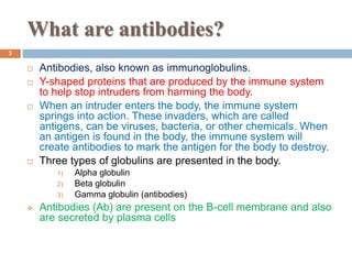 What are antibodies?
3
 Antibodies, also known as immunoglobulins.
 Y-shaped proteins that are produced by the immune system
to help stop intruders from harming the body.
 When an intruder enters the body, the immune system
springs into action. These invaders, which are called
antigens, can be viruses, bacteria, or other chemicals. When
an antigen is found in the body, the immune system will
create antibodies to mark the antigen for the body to destroy.
 Three types of globulins are presented in the body.
1) Alpha globulin
2) Beta globulin
3) Gamma globulin (antibodies)
 Antibodies (Ab) are present on the B-cell membrane and also
are secreted by plasma cells
 