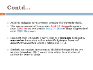 Contd…
4
 Antibody molecules have a common structure of four peptide chains.
 This structure consists of two identical light (L) chain polypeptide of
about 22000 Da and two identical heavy (H) chain of larger polypeptide of
about 55000 Da or more.
 Each light chain is bound to a heavy chain by a disulphide bond and by
non-covelent interactions such as salt bride, hydrogen bonds and
hydrophobic interaction to form a heterodimer (H-L).
 Similarly non-covalent interaction and disulphide linkage link the two
identical heterodimer (H-L) to each other to from basic structure of
antibody i.e. Dimer of dimer.
 