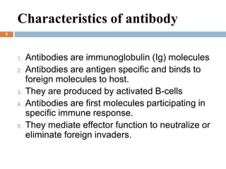 Characteristics of antibody
5
1. Antibodies are immunoglobulin (Ig) molecules
2. Antibodies are antigen specific and binds to
foreign molecules to host.
3. They are produced by activated B-cells
4. Antibodies are first molecules participating in
specific immune response.
5. They mediate effector function to neutralize or
eliminate foreign invaders.
 