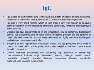 IgE
• IgE exists as a monomer and is the least abundant antibody isotype in plasma,
present in a circulation and accounts for 0.002% of total immunoglobulin.
• IgE has a very short half-life which is less than 1 day. The reason is because
some proportion of the circulating amount is continually removed and destroyed
in endosomes.
• Despite the low concentrations in the circulation, IgE is extremely biologically
active. IgE antibodies bind to high-affinity receptors present on the surface of
mast cells and basophils, so that these cells may be highly sensitive to allergens
and release histamine chemicals.
• Because of this high-affinity interaction, almost all IgE produced by B cells is
bound to mast cells or basophils, which also explains the low concentration
found in circulation.
• Clinical diseases associated with unusually high elevation of serum IgE
concentrations include atopic diseases (asthma, allergic rhinitis, atopic
dermatitis, urticaria), parasitic diseases, cutaneous diseases, neoplastic
diseases, and immune deficiencies.
 