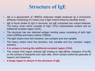 Structure of IgE
• IgE is a glycoprotein of 190KDa molecular weight produced as a monomeric
antibody comprising of 2 heavy and 2 light chains linked by disulfide bonds.
• IgE is found similar to IgG in structure, but IgE comprises two unique features:
The heavy chain which consists of high (12%) carbohydrate content and an
additional constant region (CH4).
• The structure has two identical antigen binding areas consisting of both light
chain (23KDa) and heavy chains (70KDa).
• The light chains have two domains, one constant and one variable.
• The heavy chains have five domains, one variable and four constant -region
domains.
• It is unique in having the additional constant region (CH4).
• The unique CH4 region restricts IgE binding to high-affinity receptors (Fce-RI)
on the surface of basophils and mast cells, which contain preformed granules of
heparin and histamine.
• A hinge region is absent in the structure of IgE.
 