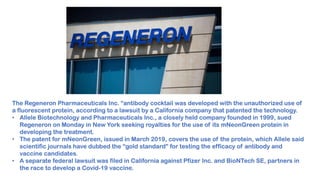 The Regeneron Pharmaceuticals Inc. “antibody cocktail was developed with the unauthorized use of
a fluorescent protein, according to a lawsuit by a California company that patented the technology.
• Allele Biotechnology and Pharmaceuticals Inc., a closely held company founded in 1999, sued
Regeneron on Monday in New York seeking royalties for the use of its mNeonGreen protein in
developing the treatment.
• The patent for mNeonGreen, issued in March 2019, covers the use of the protein, which Allele said
scientific journals have dubbed the “gold standard” for testing the efficacy of antibody and
vaccine candidates.
• A separate federal lawsuit was filed in California against Pfizer Inc. and BioNTech SE, partners in
the race to develop a Covid-19 vaccine.
 
