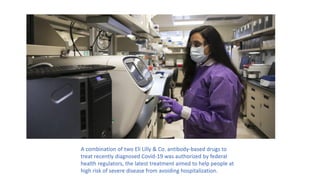 A combination of two Eli Lilly & Co. antibody-based drugs to
treat recently diagnosed Covid-19 was authorized by federal
health regulators, the latest treatment aimed to help people at
high risk of severe disease from avoiding hospitalization.
 