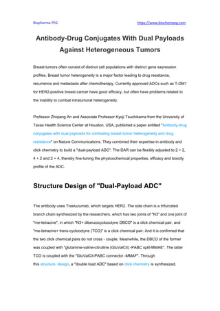 Biopharma PEG https://www.biochempeg.com
Antibody-Drug Conjugates With Dual Payloads
Against Heterogeneous Tumors
Breast tumors often consist of distinct cell populations with distinct gene expression
profiles. Breast tumor heterogeneity is a major factor leading to drug resistance,
recurrence and metastasis after chemotherapy. Currently approved ADCs such as T-DM1
for HER2-positive breast cancer have good efficacy, but often have problems related to
the inability to combat intratumoral heterogeneity.
Professor Zhiqiang An and Associate Professor Kyoji Tsuchikama from the University of
Texas Health Science Center at Houston, USA, published a paper entitled "Antibody-drug
conjugates with dual payloads for combating breast tumor heterogeneity and drug
resistance" on Nature Communications. They combined their expertise in antibody and
click chemistry to build a "dual-payload ADC". The DAR can be flexibly adjusted to 2 + 2,
4 + 2 and 2 + 4, thereby fine-tuning the physicochemical properties, efficacy and toxicity
profile of the ADC.
Structure Design of "Dual-Payload ADC"
The antibody uses Trastuzumab, which targets HER2. The side chain is a trifurcated
branch chain synthesized by the researchers, which has two joints of "N3" and one joint of
"me-tetrazine", in which "N3+ dibenzocyclooctyne DBCO" is a click chemical pair, and
"me-tetrazine+ trans-cyclooctyne (TCO)" is a click chemical pair. And it is confirmed that
the two click chemical pairs do not cross - couple. Meanwhile, the DBCO of the former
was coupled with "glutamine-valine-citrulline (GluValCit) -PABC split-MMAE". The latter
TCO is coupled with the "GluValCit-PABC connector -MMAF". Through
this structure design, a "double load ADC" based on click chemistry is synthesized.
 
