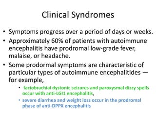 Clinical Syndromes
• Symptoms progress over a period of days or weeks.
• Approximately 60% of patients with autoimmune
encephalitis have prodromal low-grade fever,
malaise, or headache.
• Some prodormal symptoms are characteristic of
particular types of autoimmune encephalitides —
for example,
• faciobrachial dystonic seizures and paroxysmal dizzy spells
occur with anti-LGI1 encephalitis,
• severe diarrhea and weight loss occur in the prodromal
phase of anti-DPPX encephalitis
 