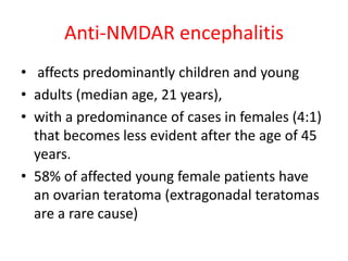 Anti-NMDAR encephalitis
• affects predominantly children and young
• adults (median age, 21 years),
• with a predominance of cases in females (4:1)
that becomes less evident after the age of 45
years.
• 58% of affected young female patients have
an ovarian teratoma (extragonadal teratomas
are a rare cause)
 