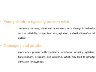 • Young children typically present with
insomnia, seizures, abnormal movements, or a change in behavior
such as irritability, temper tantrums, agitation, and reduction of verbal
output.
• Teenagers and adults
more often present with psychiatric symptoms, including agitation,
hallucinations, delusions, and catatonia, which may lead to hospital
admission for psychosis
 