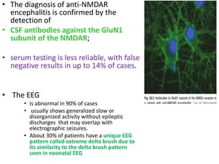 • The diagnosis of anti-NMDAR
encephalitis is confirmed by the
detection of
• CSF antibodies against the GluN1
subunit of the NMDAR;
• serum testing is less reliable, with false
negative results in up to 14% of cases.
• The EEG
• is abnormal in 90% of cases
• usually shows generalized slow or
disorganized activity without epileptic
discharges that may overlap with
electrographic seizures.
• About 30% of patients have a unique EEG
pattern called extreme delta brush due to
its similarity to the delta brush pattern
seen in neonatal EEG
 