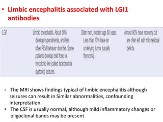 • Limbic encephalitis associated with LGI1
antibodies
• The MRI shows findings typical of limbic encephalitis although
seizures can result in Similar abnormalities, confounding
interpretation.
• The CSF is usually normal, although mild inflammatory changes or
oligoclonal bands may be present
 