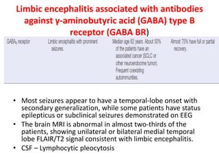 Limbic encephalitis associated with antibodies
against γ-aminobutyric acid (GABA) type B
receptor (GABA BR)
• Most seizures appear to have a temporal-lobe onset with
secondary generalization, while some patients have status
epilepticus or subclinical seizures demonstrated on EEG
• The brain MRI is abnormal in almost two-thirds of the
patients, showing unilateral or bilateral medial temporal
lobe FLAIR/T2 signal consistent with limbic encephalitis.
• CSF – Lymphocytic pleocytosis
 
