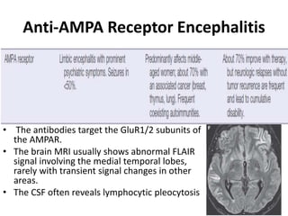 Anti-AMPA Receptor Encephalitis
• The antibodies target the GluR1/2 subunits of
the AMPAR.
• The brain MRI usually shows abnormal FLAIR
signal involving the medial temporal lobes,
rarely with transient signal changes in other
areas.
• The CSF often reveals lymphocytic pleocytosis
 