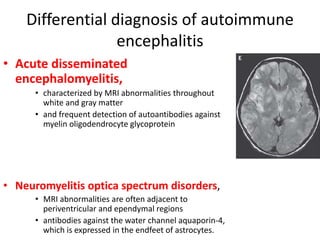 Differential diagnosis of autoimmune
encephalitis
• Acute disseminated
encephalomyelitis,
• characterized by MRI abnormalities throughout
white and gray matter
• and frequent detection of autoantibodies against
myelin oligodendrocyte glycoprotein
• Neuromyelitis optica spectrum disorders,
• MRI abnormalities are often adjacent to
periventricular and ependymal regions
• antibodies against the water channel aquaporin-4,
which is expressed in the endfeet of astrocytes.
 