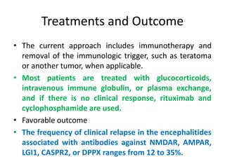 Treatments and Outcome
• The current approach includes immunotherapy and
removal of the immunologic trigger, such as teratoma
or another tumor, when applicable.
• Most patients are treated with glucocorticoids,
intravenous immune globulin, or plasma exchange,
and if there is no clinical response, rituximab and
cyclophosphamide are used.
• Favorable outcome
• The frequency of clinical relapse in the encephalitides
associated with antibodies against NMDAR, AMPAR,
LGI1, CASPR2, or DPPX ranges from 12 to 35%.
 