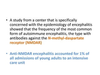 • A study from a center that is specifically
concerned with the epidemiology of encephalitis
showed that the frequency of the most common
form of autoimmune encephalitis, the type with
antibodies against the N-methyl-daspartate
receptor (NMDAR)
• Anti-NMDAR encephalitis accounted for 1% of
all admissions of young adults to an intensive
care unit
 