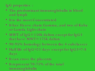 IgG properties : The predominant immunoglobulin in blood and lymph It is the most Concentrated  It has Heave chain Gamma, and two of Kaba or Lamda Light chain MWT of IgG= 150k dalton except for IgG3 that have MWT= 175k dalton 90-95% homology between the 4 subclasses Half life of IgG=23 days except for IgG3=7-8 days It can cross the placenta It represent 70-75% of the total immunoglobulin 