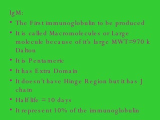 IgM: The First immunoglobulin to be produced It is called Macromolecules or Large molecule because of it’s large MWT=970 k Dalton  It is Pentameric  It has Extra Domain It doesn’t have Hinge Region but it has J chain Half life = 10 days It represent 10% of the immunoglobulin 