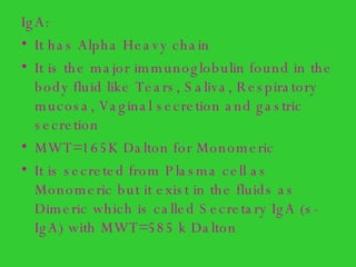 IgA: It has Alpha Heavy chain It is the major immunoglobulin found in the body fluid like Tears, Saliva, Respiratory mucosa, Vaginal secretion and gastric secretion  MWT=165K Dalton for Monomeric It is secreted from Plasma cell as Monomeric but it exist in the fluids as Dimeric which is called Secretary IgA (s-IgA) with MWT=585 k Dalton 