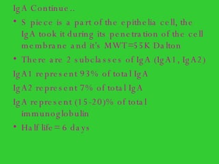 IgA Continue..  S piece is a part of the epithelia cell, the IgA took it during its penetration of the cell membrane and it’s MWT=55K Dalton  There are 2 subclasses of IgA (IgA1, IgA2)  IgA1 represent 93% of total IgA IgA2 represent 7% of total IgA IgA represent (15-20)% of total immunoglobulin Half life= 6 days 