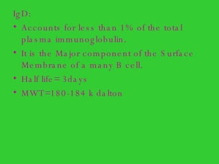 IgD:  Accounts for less than 1% of the total plasma immunoglobulin. It is the Major component of the Surface Membrane of a many B cell. Half life= 3days MWT=180-184 k dalton 