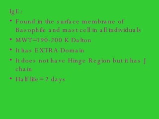 IgE: Found in the surface membrane of Basophile and mast cell in all individuals  MWT=190-200 K Dalton It has EXTRA Domain It does not have Hinge Region but it has J chain Half life= 2 days 
