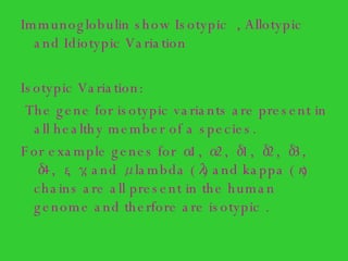 Immunoglobulin show Isotypic  , Allotypic and Idiotypic Variation  Isotypic Variation: The gene for isotypic variants are present in all healthy member of a species. For example genes for α1, α2, δ1, δ2, δ3, δ4, ε, γ, and μ  lambda (λ) and kappa (κ) chains are all present in the human genome and therfore are isotypic . 