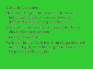 Allotypic Variation: This refer to genetic variation between individual within a species involving different alleles at a given locus. Allotype occur mostly as variant in Heavy chain Constant region. Idiotypic Variation: Variation in the Variable Domain particularly in the Highly variable segment known as HyperVariable Region 