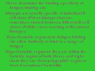 These determine the binding specificity of Antigen binding site Idiotypic are usually specific of individual B cell clone (Privet Idiotype) but are sometimes shared between different B cell clones (Public, cross reacting or Recurrent Idiotype) HyperVariable segment in Antigen binding site allow Antibody to bind to a range of Antigen HyperVariable segment: they are within the Variable region of both Heavy and Light chain they are short polypeptide segment show Exceptional Variability  