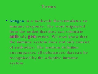 Terms Antigen:  is a molecule that stimulates an immune response. The word originated from the notion that they can stimulate  anti body  gen eration. We now know that the immune system does not only consist of antibodies. The modern definition encompasses all substances that can be recognized by the adaptive immune system. 