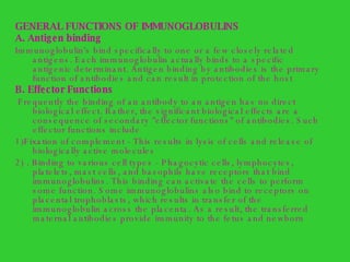GENERAL FUNCTIONS OF IMMUNOGLOBULINS A. Antigen binding   Immunoglobulin's bind specifically to one or a few closely related antigens. Each immunoglobulin actually binds to a specific antigenic determinant. Antigen binding by antibodies is the primary function of antibodies and can result in protection of the host B. Effector Functions  Frequently the binding of an antibody to an antigen has no direct biological effect. Rather, the significant biological effects are a consequence of secondary "effector functions" of antibodies. Such effector functions include 1)Fixation of complement - This results in lysis of cells and release of biologically active molecules  2) . Binding to various cell types - Phagocytic cells, lymphocytes, platelets, mast cells, and basophils have receptors that bind immunoglobulins. This binding can activate the cells to perform some function. Some immunoglobulins also bind to receptors on placental trophoblasts, which results in transfer of the immunoglobulin across the placenta. As a result, the transferred maternal antibodies provide immunity to the fetus and newborn 