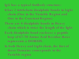 IgG has a typical Antibody structure: It has 2 intrAchain disulphide bonds in Light chain (One in the Variable Region and One in the Constant Region) There are 4 disulphide bonds in Heavy chain which is twice the length of the light  Each disulphide bond encloses a peptide loop of 67-70 Amino Acid Residue those represents a DOMAIN. In both Heavy and Light chain, the first of these Domains corresponds to the Variable region 