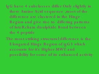 IgG have 4 subclasses differ Only slightly in there Amino Acid sequence ,most of the difference are clustered in the Hinge Region and give rise to  differing patterns of InteRchain disulphide Bond between the 4 peptide  The most striking structural difference is the Elongated Hinge Region of igG3 which accounts for it’s Higher MWT and possibility for some of its enhanced activity 