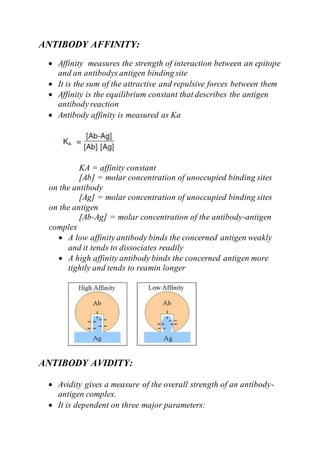 ANTIBODY AFFINITY:
 Affinity measures the strength of interaction between an epitope
and an antibodys antigen binding site
 It is the sum of the attractive and repulsive forces between them
 Affinity is the equilibrium constant that describes the antigen
antibody reaction
 Antibody affinity is measured as Ka
KA = affinity constant
[Ab] = molar concentration of unoccupied binding sites
on the antibody
[Ag] = molar concentration of unoccupied binding sites
on the antigen
[Ab-Ag] = molar concentration of the antibody-antigen
complex
 A low affinity antibody binds the concerned antigen weakly
and it tends to dissociates readily
 A high affinity antibody binds the concerned antigen more
tightly and tends to reamin longer
ANTIBODY AVIDITY:
 Avidity gives a measure of the overall strength of an antibody-
antigen complex.
 It is dependent on three major parameters:
 