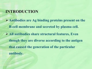 INTRODUCTION
 Antibodies are Ag binding proteins present on the
B-cell membrane and secreted by plasma cell.
 All antibodies share structural features, Even
though they are diverse according to the antigen
that caused the generation of the particular
antibody.
 