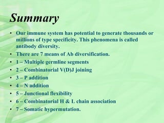 Summary
• Our immune system has potential to generate thousands or
millions of type specificity. This phenomena is called
antibody diversity.
• There are 7 means of Ab diversification.
• 1 – Multiple germline segments
• 2 – Combinatorial V(D)J joining
• 3 – P addition
• 4 – N addition
• 5 – Junctional flexibility
• 6 – Combinatorial H & L chain association
• 7 – Somatic hypermutation.
 