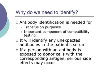 Why do we need to identify?
 Antibody identification is needed for
 Transfusion purposes
 Important component of compatibility
testing
 It will identify any unexpected
antibodies in the patient’s serum
 If a person with an antibody is
exposed to donor cells with the
corresponding antigen, serious side
effects may occur
 