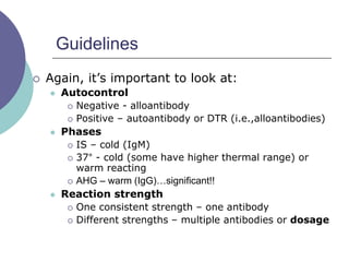 Guidelines
 Again, it’s important to look at:
 Autocontrol
 Negative - alloantibody
 Positive – autoantibody or DTR (i.e.,alloantibodies)
 Phases
 IS – cold (IgM)
 37° - cold (some have higher thermal range) or
warm reacting
 AHG – warm (IgG)…significant!!
 Reaction strength
 One consistent strength – one antibody
 Different strengths – multiple antibodies or dosage
 
