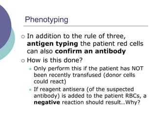 Phenotyping
 In addition to the rule of three,
antigen typing the patient red cells
can also confirm an antibody
 How is this done?
 Only perform this if the patient has NOT
been recently transfused (donor cells
could react)
 If reagent antisera (of the suspected
antibody) is added to the patient RBCs, a
negative reaction should result…Why?
 