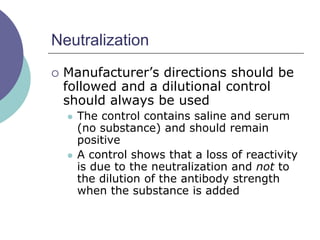 Neutralization
 Manufacturer’s directions should be
followed and a dilutional control
should always be used
 The control contains saline and serum
(no substance) and should remain
positive
 A control shows that a loss of reactivity
is due to the neutralization and not to
the dilution of the antibody strength
when the substance is added
 