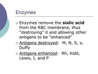 Enzymes
 Enzymes remove the sialic acid
from the RBC membrane, thus
“destroying” it and allowing other
antigens to be “enhanced”
 Antigens destroyed: M, N, S, s,
Duffy
 Antigens enhanced: Rh, Kidd,
Lewis, I, and P
 