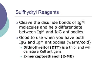 Sulfhydryl Reagents
 Cleave the disulfide bonds of IgM
molecules and help differentiate
between IgM and IgG antibodies
 Good to use when you have both
IgG and IgM antibodies (warm/cold)
 Dithiothreitol (DTT) is a thiol and will
denature Kell antigens
 2-mercaptoethanol (2-ME)
 