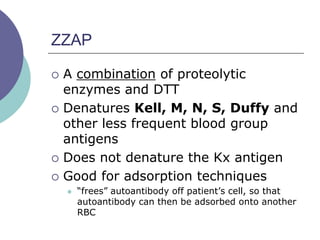 ZZAP
 A combination of proteolytic
enzymes and DTT
 Denatures Kell, M, N, S, Duffy and
other less frequent blood group
antigens
 Does not denature the Kx antigen
 Good for adsorption techniques
 “frees” autoantibody off patient’s cell, so that
autoantibody can then be adsorbed onto another
RBC
 