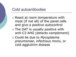 Cold autoantibodies
 React at room temperature with
most (if not all) of the panel cells
and give a positive autocontrol
 The DAT is usually positive with
anti-C3 AHG (detects complement)
 Could be due to Mycoplasma
pneumoniae, infectious mono, or
cold agglutinin disease
 
