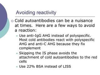 Avoiding reactivity
 Cold autoantibodies can be a nuisance
at times. Here are a few ways to avoid
a reaction:
 Use anti-IgG AHG instead of polyspecific.
Most cold antibodies react with polyspecific
AHG and anti-C AHG because they fix
complement
 Skipping the IS phase avoids the
attachment of cold autoantibodies to the red
cells
 Use 22% BSA instead of LISS
 