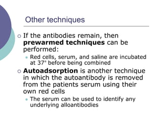 Other techniques
 If the antibodies remain, then
prewarmed techniques can be
performed:
 Red cells, serum, and saline are incubated
at 37° before being combined
 Autoadsorption is another technique
in which the autoantibody is removed
from the patients serum using their
own red cells
 The serum can be used to identify any
underlying alloantibodies
 