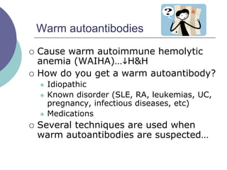 Warm autoantibodies
 Cause warm autoimmune hemolytic
anemia (WAIHA)…H&H
 How do you get a warm autoantibody?
 Idiopathic
 Known disorder (SLE, RA, leukemias, UC,
pregnancy, infectious diseases, etc)
 Medications
 Several techniques are used when
warm autoantibodies are suspected…
 