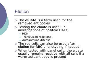 Elution
 The eluate is a term used for the
removed antibodies
 Testing the eluate is useful in
investigations of positive DATs
 HDN
 Transfusion reactions
 Autoimmune disease
 The red cells can also be used after
elution for RBC phenotyping if needed
 When tested with panel cells, the eluate
usually remains reactive with all cells if a
warm autoantibody is present
 